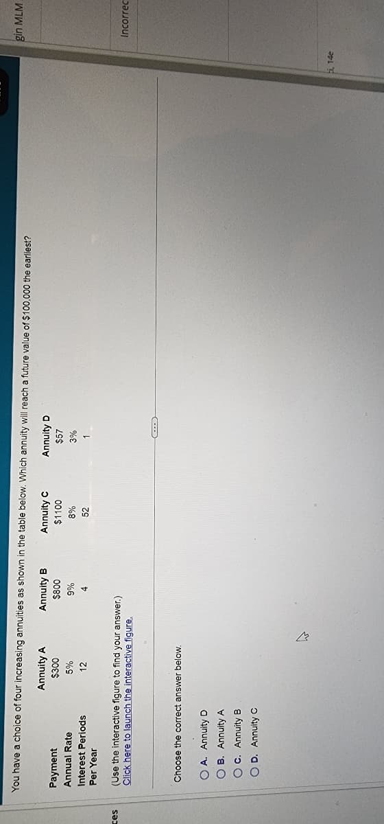 ces
You have a choice of four increasing annuities as shown in the table below. Which annuity will reach a future value of $100,000 the earliest?
Annuity B
Annuity C
$1100
Annuity D
$800
$57
8%
3%
52
1
Payment
Annual Rate
Interest Periods
Per Year
Annuity A
$300
5%
12
(Use the interactive figure to find your answer.)
Click here to launch the interactive figure.
Choose the correct answer below.
OA. Annuity D
OB. Annuity A
OC. Annuity B
OD. Annuity C
9%
4
چلے
i, 14e
gin MLM
Incorrec