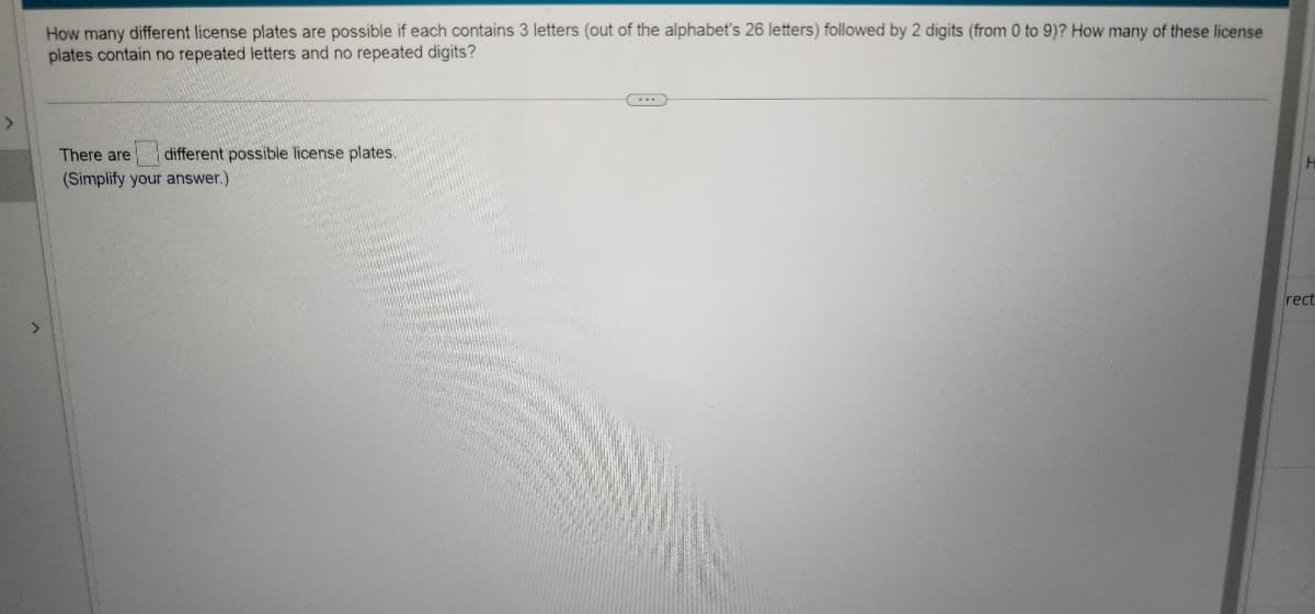 How many different license plates are possible if each contains 3 letters (out of the alphabet's 26 letters) followed by 2 digits (from 0 to 9)? How many of these license
plates contain no repeated letters and no repeated digits?
There are different possible license plates.
(Simplify your answer.)
rect