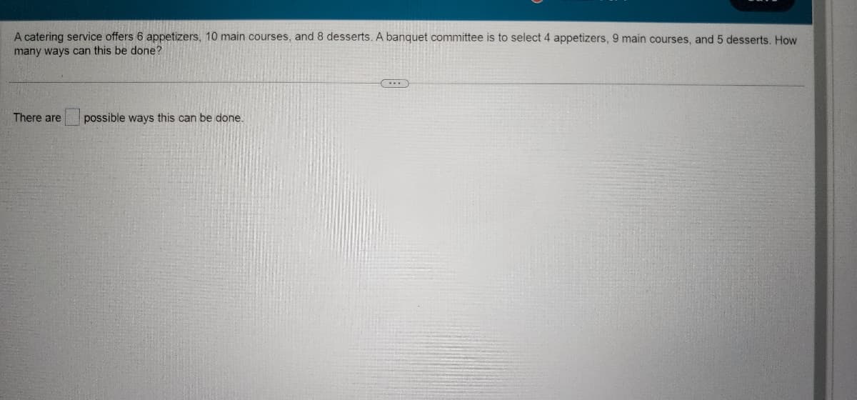 A catering service offers 6 appetizers, 10 main courses, and 8 desserts. A banquet committee is to select 4 appetizers, 9 main courses, and 5 desserts. How
many ways can this be done?
There are
possible ways this can be done.
C