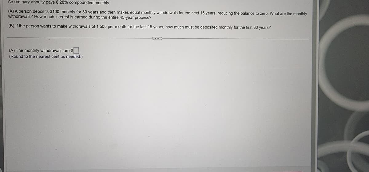 An ordinary annuity pays 8.28% compounded monthly.
(A) A person deposits $100 monthly for 30 years and then makes equal monthly withdrawals for the next 15 years, reducing the balance to zero. What are the monthly
withdrawals? How much interest is earned during the entire 45-year process?
(B) If the person wants to make withdrawals of 1,500 per month for the last 15 years, how much must be deposited monthly for the first 30 years?
(A) The monthly withdrawals are $
(Round to the nearest cent as needed.)