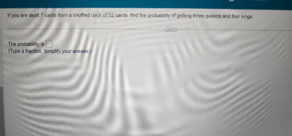 If you are dealt 7 cards from a shuffled deck of 52 cards, find the probability of getting three queens and four kings.
The probability is
(Type a fraction. Simplify your answer.)
***