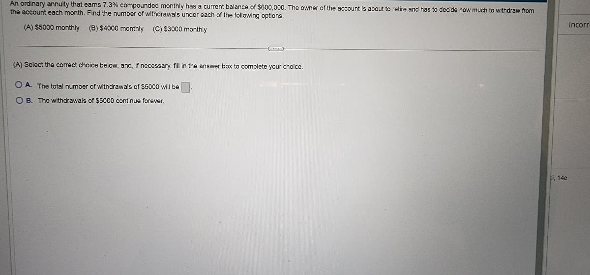 ### Retirement Annuity Decision-Making

An ordinary annuity that earns 7.3% compounded monthly has a current balance of $600,000. The owner of the account is about to retire and must decide how much to withdraw from the account each month. Find the number of withdrawals under each of the following options:

- **(A) $5000 monthly**
- **(B) $4000 monthly**
- **(C) $3000 monthly**

#### Question:

**(A)** Select the correct choice below, and, if necessary, fill in the answer box to complete your choice.

- **O A.** The total number of withdrawals of $5000 will be [ ]
   
- **O B.** The withdrawals of $5000 continue forever.