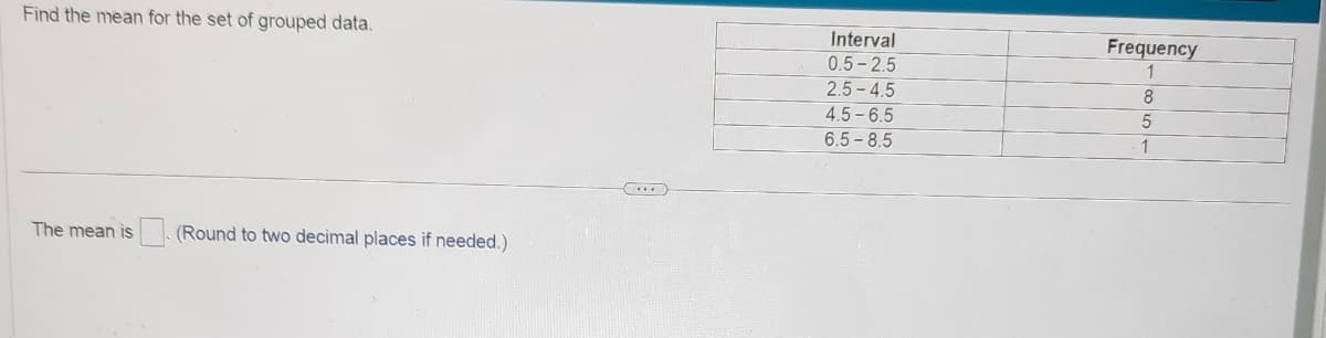 Find the mean for the set of grouped data.
The mean is
(Round to two decimal places if needed.)
Interval
0.5-2.5
2.5-4.5
4.5-6.5
6.5-8.5
Frequency
1
8
5
1