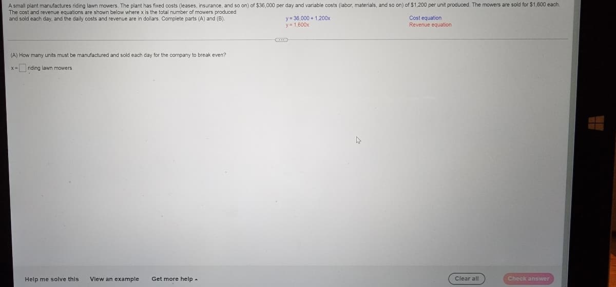 A small plant manufactures riding lawn mowers. The plant has fixed costs (leases, insurance, and so on) of $36,000 per day and variable costs (labor, materials, and so on) of $1,200 per unit produced. The mowers are sold for $1,600 each.
The cost and revenue equations are shown below where x is the total number of mowers produced
and sold each day, and the daily costs and revenue are in dollars. Complete parts (A) and (B).
(A) How many units must be manufactured and sold each day for the company to break even?
x= riding lawn mowers
Help me solve this
View an example Get more help.
y=36,000+ 1,200x
y = 1,600x
Cost equation
Revenue equation
Clear all
Check answer
