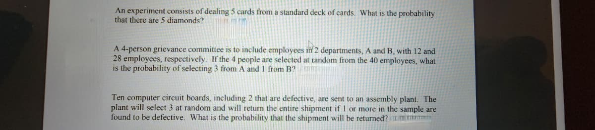 An experiment consists of dealing 5 cards from a standard deck of cards. What is the probability
that there are 5 diamonds?
A 4-person grievance committee is to include employees in 2 departments, A and B, with 12 and
28 employees, respectively. If the 4 people are selected at random from the 40 employees, what
is the probability of selecting 3 from A and 1 from B? mm
Ten computer circuit boards, including 2 that are defective, are sent to an assembly plant. The
plant will select 3 at random and will return the entire shipment if 1 or more in the sample are
found to be defective. What is the probability that the shipment will be returned?