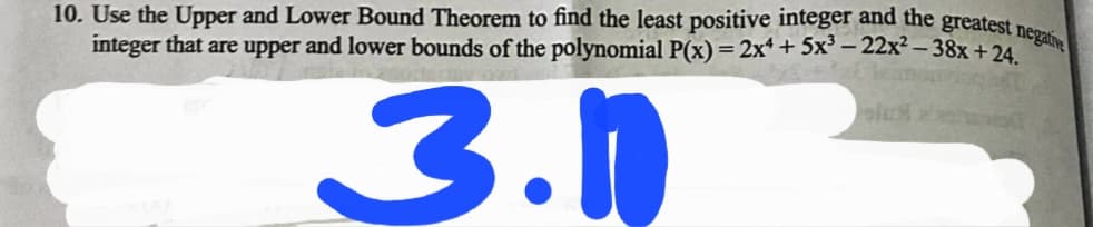 10. Use the Upper and Lower Bound Theorem to find the least positive integer and the greatest nes
integer that are upper and lower bounds of the polynomial P(x)= 2x* + 5x³ – 22x² – 38x +24
3.0
