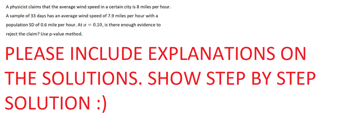 A physicist claims that the average wind speed in a certain city is 8 miles per hour.
A sample of 33 days has an average wind speed of 7.9 miles per hour with a
population SD of 0.6 mile per hour. At a = 0.10, is there enough evidence to
reject the claim? Use p-value method.
PLEASE INCLUDE EXPLANATIONS ON
THE SOLUTIONS.
SHOW STEP BY STEP
SOLUTION :)