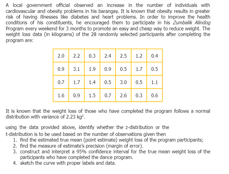 A local government official observed an increase in the number of individuals with
cardiovascular and obesity problems in his barangay. It is known that obesity results in greater
risk of having illnesses like diabetes and heart problems. In order to improve the health
conditions of his constituents, he encouraged them to participate in his Zumbalik Alindog
Program every weekend for 3 months to promote an easy and cheap way to reduce weight. The
weight loss data (in kilograms) of the 28 randomly selected participants after completing the
program are:
2.0 2.2 0.3 2.4 2.5 1.2 0.4
0.9 3.1 1.9
0.9
90.5
1.7
0.5
0.7
1.7
1.4 0.5 3.0 0.5 1.1
1.6
0.9 1.5 0.7 2.6 0.3 0.6
It is known that the weight loss of those who have completed the program follows a normal
distribution with variance of 2.23 kg².
using the data provided above, identify whether the z-distribution or the
t-distribution is to be used based on the number of observations given then
1. find the estimated true mean (point estimate) weight loss of the program participants;
2. find the measure of estimate's precision (margin of error).
3. construct and interpret a 95% confidence interval for the true mean weight loss of the
participants who have completed the dance program.
4. sketch the curve with proper labels and data.