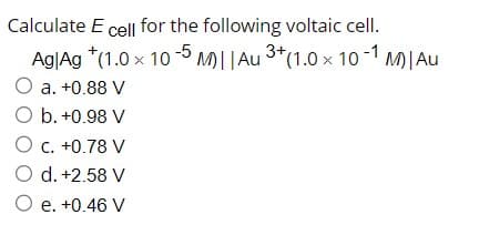 Calculate E cell for the following voltaic cell.
Ag|Ag *(1.0 x 10-5 M)|| Au ³+ (1.0 × 10-1 M)| Au
O a. +0.88 V
O b. +0.98 V
O c. +0.78 V
O d. +2.58 V
O e. +0.46 V