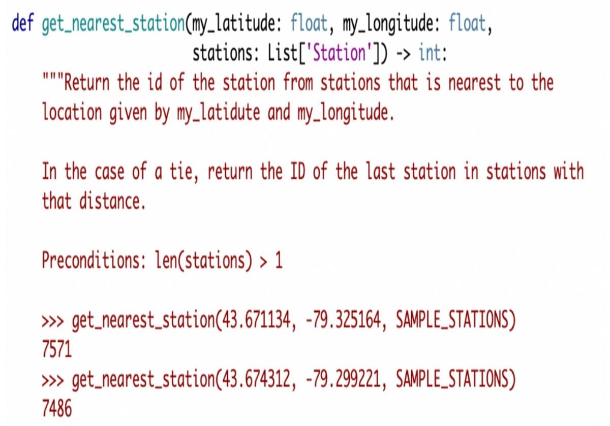 def get_nearest_station(my_latitude: float, my_longitude: float,
stations: List['Station']) -> int:
"''Return the id of the station from stations that is nearest to the
location given by my_latidute and my_longitude.
In the case of a tie, return the ID of the last station in stations with
that distance.
Preconditions: len(stations) > 1
» get_nearest_station(43.671134, -79.325164, SAMPLE_STATIONS)
7571
» get_nearest_station(43.674312, -79.299221, SAMPLE_STATIONS)
7486
