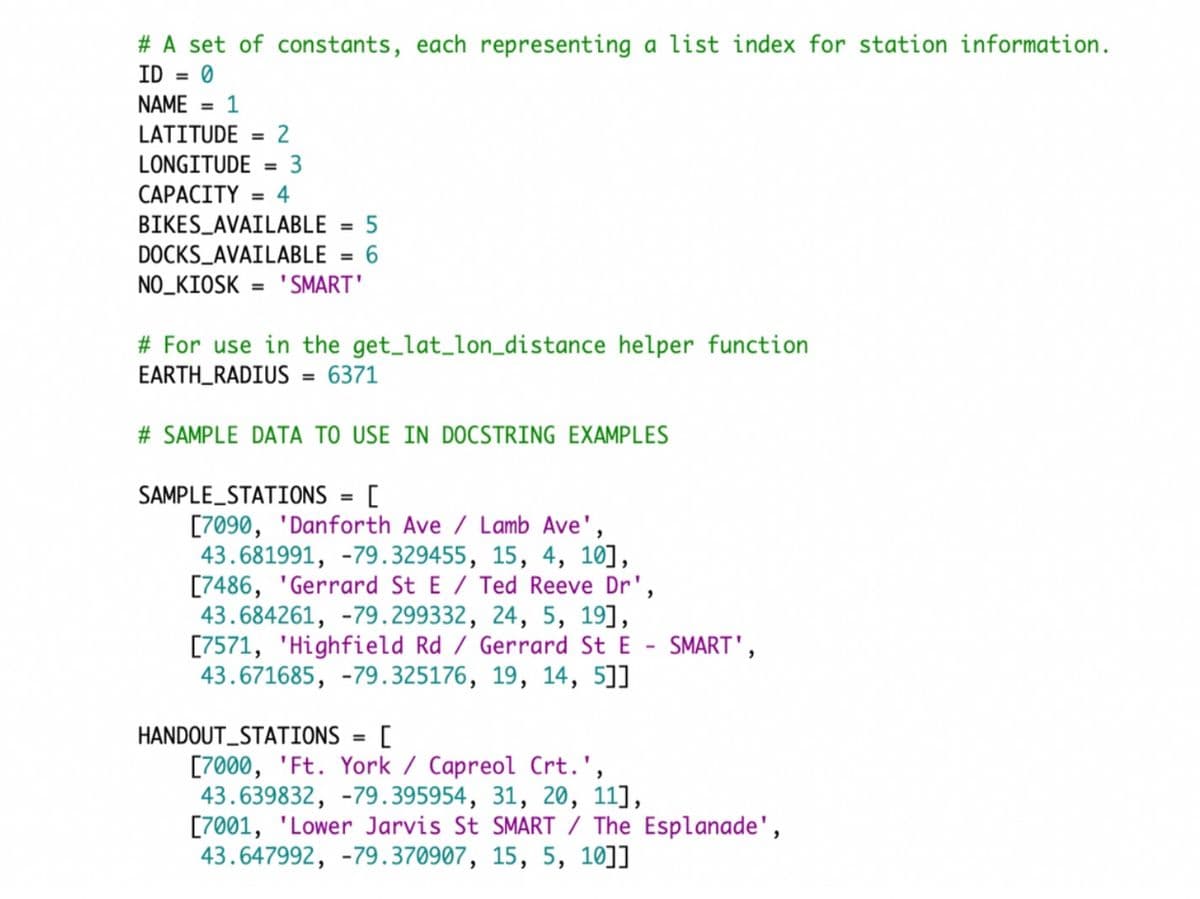 # A set of constants, each representing a list index for station information.
ID = 0
NAME = 1
%3D
LATITUDE
2
%3D
LONGITUDE
3
%3D
CAPACITY = 4
%3D
BIKES_AVAILABLE
%3D
DOCKS_AVAILABLE
6
NO_KIOSK
"SMART'
%3D
# For use in the get_lat_lon_distance helper function
EARTH_RADIUS = 6371
%3D
# SAMPLE DATA TO USE IN DOCSTRING EXAMPLES
SAMPLE_STATIONS
%3D
[7090, 'Danforth Ave / Lamb Ave',
43.681991, -79.329455, 15, 4, 10],
[7486, 'Gerrard St E / Ted Reeve Dr',
43.684261, -79.299332, 24, 5, 19],
[7571, 'Highfield Rd / Gerrard St E - SMART',
43.671685, -79.325176, 19, 14, 5]]
HANDOUT_STATIONS = [
[7000, 'Ft. York / Capreol Crt.',
43.639832, -79.395954, 31, 20, 11],
[7001, 'Lower Jarvis St SMART / The Esplanade',
43.647992, -79.370907, 15, 5, 10]]
%3D
