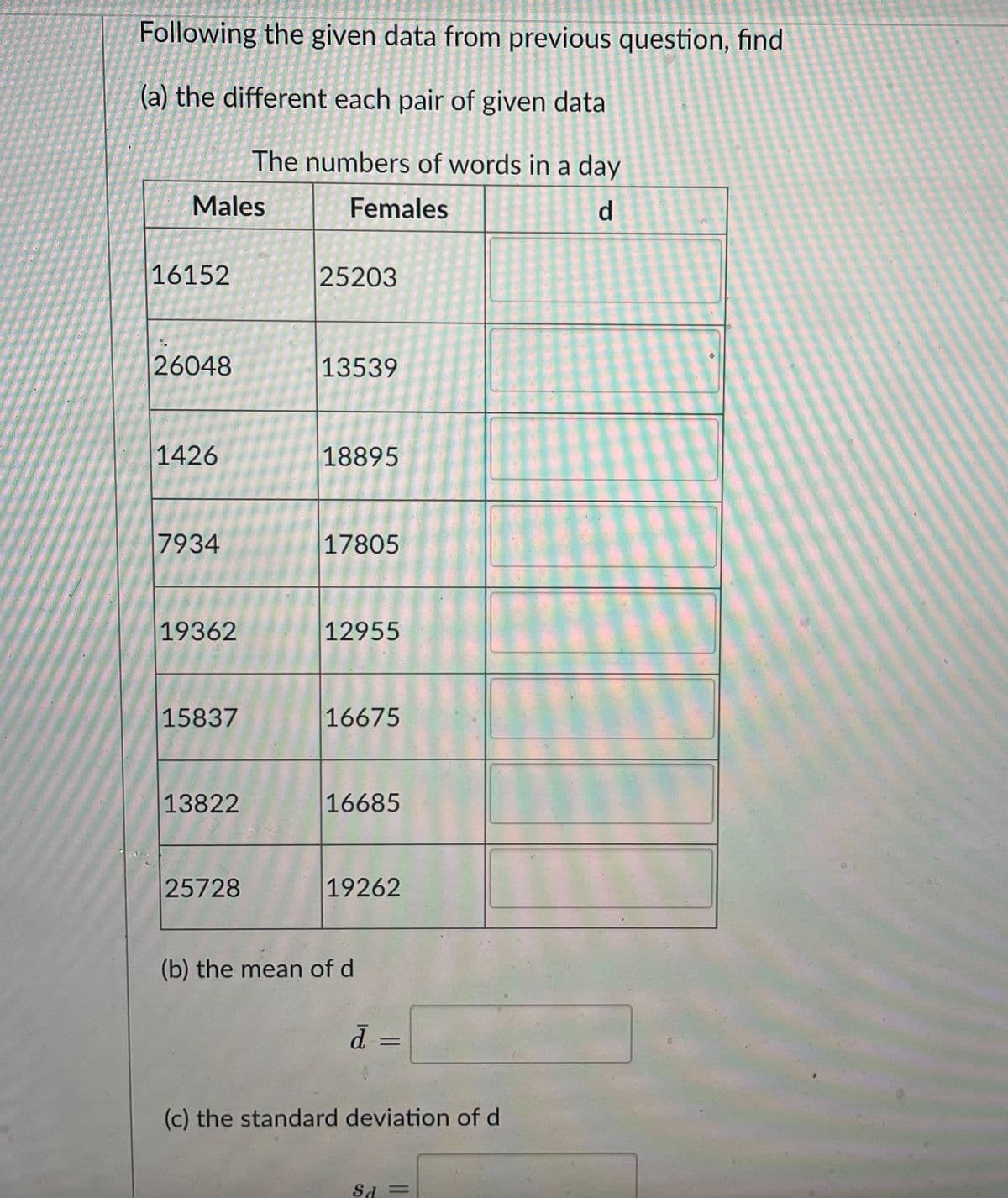 Following the given data from previous question, find
(a) the different each pair of given data
The numbers of words in a day
Males
Females
d
16152
25203
26048
13539
1426
18895
7934
17805
19362
12955
15837
16675
13822
16685
25728
19262
(b) the mean of d
%3D
P.
(c) the standard deviation of d
Sd =
