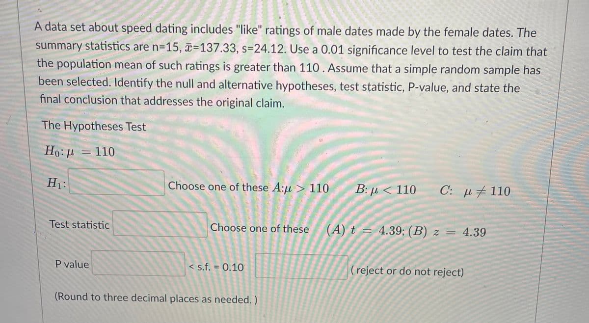 A data set about speed dating includes "like" ratings of male dates made by the female dates. The
summary statistics are n=15, =137.33, s=24.12. Use a 0.01 significance level to test the claim that
the population mean of such ratings is greater than 110 . Assume that a simple random sample has
been selected. ldentify the null and alternative hypotheses, test statistic, P-value, and state the
final conclusion that addresses the original claim.
%D
The Hypotheses Test
= 110
H1:
Choose one of these A:u> 110
Β: μ< 110
C: u#110
Test statistic
Choose one of these
(A) t = 4.39; (B) z = 4.39
P value
< s.f. = 0.10
(reject or do not reject)
(Round to three decimal places as needed. )
