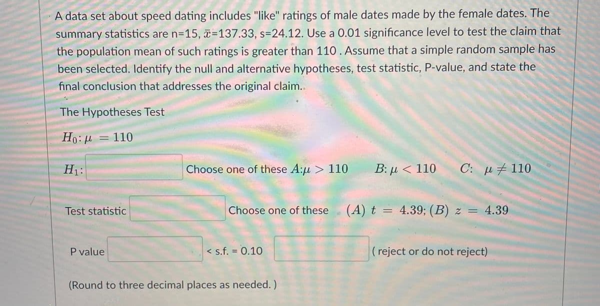 A data set about speed dating includes "like" ratings of male dates made by the female dates. The
summary statistics are n=15, x=137.33, s=24.12. Use a 0.01 significance level to test the claim that
the population mean of such ratings is greater than 110. Assume that a simple random sample has
been selected. Identify the null and alternative hypotheses, test statistic, P-value, and state the
final conclusion that addresses the original claim..
The Hypotheses Test
Ho:µ = 110
H1:
Choose one of these A:u > 110
B: µ < 110
C: µ #110
Test statistic
Choose one of these
(A) t = 4.39; (B) z =
= 4.39
P value
< s.f. = 0.10
( reject or do not reject)
%3D
(Round to three decimal places as needed. )
