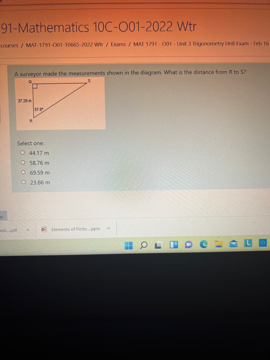 91-Mathematics 10C-001-2022 Wtr
courses / MAT-1791-001-10665-2022 Wtr / Exams/ MAT 1791 - O01 - Unit 3 Trigonometry Unit Exam - Feb 16
A surveyor made the measurements shown in the diagram. What is the distance from R to S?
37 29 m
57.6
R
Select one:
O 44.17 m
O 58.76 m
O69.59 m
O 23.66 m
e
Assi...pdf
Elements of Fictio..pptx
