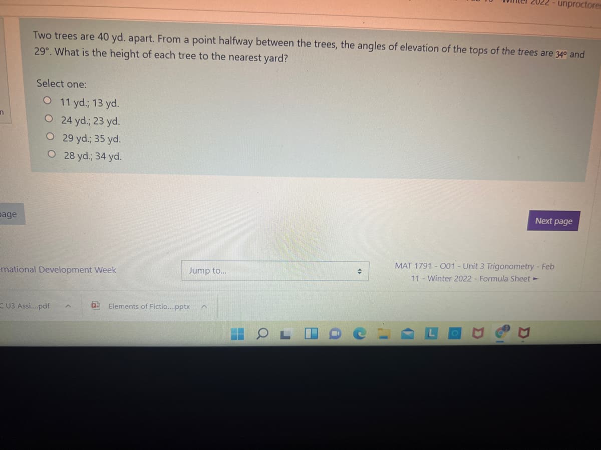 2022 - unproctorem
Two trees are 40 yd. apart. From a point halfway between the trees, the angles of elevation of the tops of the trees are 34° and
29°. What is the height of each tree to the nearest yard?
Select one:
O 11 yd.; 13 yd.
O 24 yd.; 23 yd.
O 29 yd.; 35 yd.
O 28 yd.; 34 yd.
Next page
page
MAT 1791 - O01 - Unit 3 Trigonometry - Feb
11 Winter 2022 - Formula Sheet -
ernational Development Week
Jump to...
K U3 Assi..pdf
Elements of Fictio...pptx
