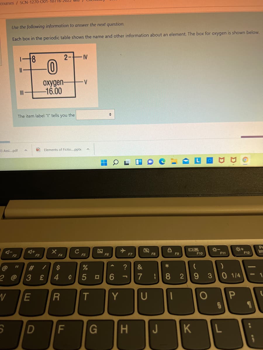 Courses / SCN-1270-001-10716-2022
Use the following information to answer the next question.
Each box in the periodic table shows the name and other information about an element. The box for oxygen is shown below.
2- V
II
oxygen-
-16.00
II
The item label "I" tells you the
03 Assi.pdf
Elements of Fictio..pptx
Pr
Im
F6
F7
F8
F9
F10
F11
F12
F2
F3
F5
%23
24
?
&
2.
3
4
6.
7
8.
2
3
0 1/4
T
Y
G
H
J
K
--
円
( CO
F.
