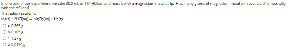 In one part of our experiment, we take 30.0 ml of 1 M HCI(aq) and react it with a magnesium metal strip. How many grams of magnesium metal will react stoichiometrically
with the HCI(ag)?
The redox reaction is
Mg(s) + 2HCI(aq) - MgCl2(aq) + H2(g)
О а. 0.365 g
O b.0.105 g
O. 1.27 g
O d. 0.0150 g
