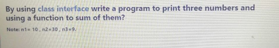 By using class interface write a program to print three numbers and
using a function to sum of them?
Note: n1= 10, n2=30, n3=9.

