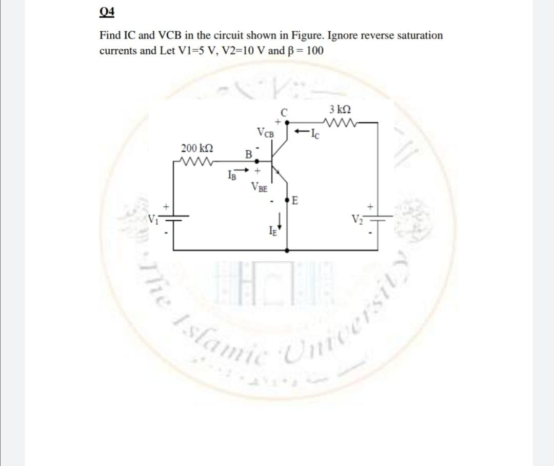 04
Find IC and VCB in the circuit shown in Figure. Ignore reverse saturation
currents and Let V1=5 V, V2-10 V and B 100
C
3 kN
VCB
Ic
200 kN
В
IB
VBE
E
Islami
mcersity
he
