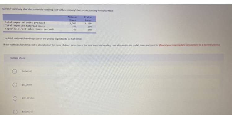 Merone Company allocates materials handing cost to the company's two products using the below data
Modular
Prefab
Homes
Bares
Total expected units produced
Total expected material moves
Expected direct labor-hours per unit
5,500
8,500
550
150
750
250
The total materials handing cost for the year is expected to be $250000
the materials handling cost is allocated on the basis of direct labor hours the total materials handing cost allocated to the prefab barns is closest to (Round your intermediate calculetions to 2 decimal places
Multiple Choice
O 150.000 00
$736601
S13352300
Se5.000 00
