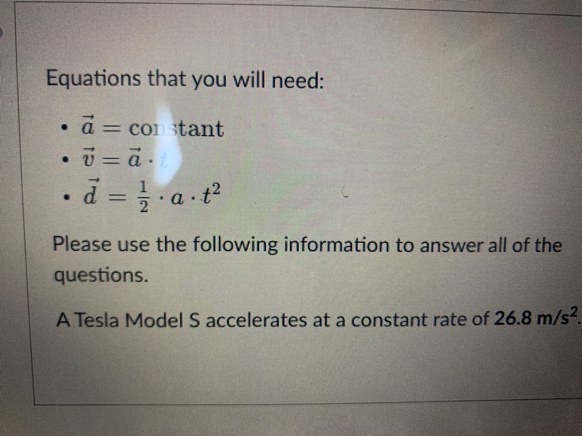 Equations that you will need:
a
con stant
%3D
Please use the following information to answer all of the
questions.
A Tesla Model S accelerates at a constant rate of 26.8 m/s².
