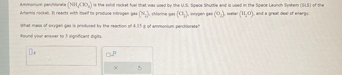 Ammonium perchlorate (NH4CIO) is the solid rocket fuel that was used by the U.S. Space Shuttle and is used in the Space Launch System (SLS) of the
Artemis rocket. It reacts with itself to produce nitrogen gas (N2), chlorine gas (CL), oxygen gas (02), water (H2O), and a great deal of energy.
What mass of oxygen gas is produced by the reaction of 4.15 g of ammonium perchlorate?
Round your answer to 3 significant digits.
☐ 8
G