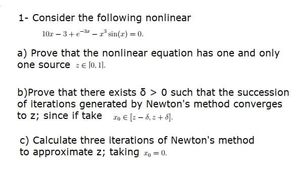 1- Consider the following nonlinear
10r - 3+e-³-2³ sin(x) = 0.
a) Prove that the nonlinear equation has one and only
one source = € [0, 1].
b)Prove that there exists > 0 such that the succession
of iterations generated by Newton's method converges
to z; since if take o € [2-8,2+5].
c) Calculate three iterations of Newton's method
to approximate z; taking = 0.