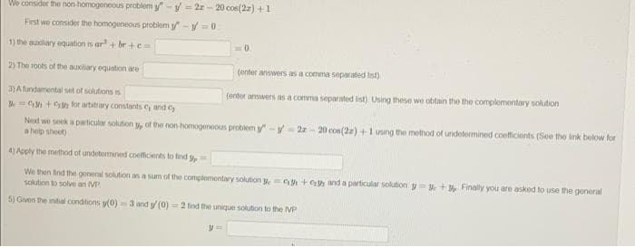 We consider the non-homogeneous problem y"-y-22-20 cos(22) +1
First we consider the homogeneous problem y-y=0
1) the auxiliary equation is ar + br+c=
2) The roots of the auxiliary equation are
3) A fundamental set of solutions is
=0.
y=
(enter answers as a comma separated lst)
(enter answers as a comma separated list). Using these we obtain the the complementary solution
+ for arbitrary constants cy and c
Next we seek a particular solution of the non-homogeneous problem y-y-22-20 cos(22) + 1 using the method of undetermined coefficients (See the link below for
a help sheet)
4) Apply the method of undetermined coefficients to find
We then find the general solution as a sum of the complementary solution 35+ and a particular solution y=+3 Finally you are asked to use the general
solution to solve an MP
5) Given the initial conditions (0)=3 and y/ (0)=2 find the unique solution to the VP