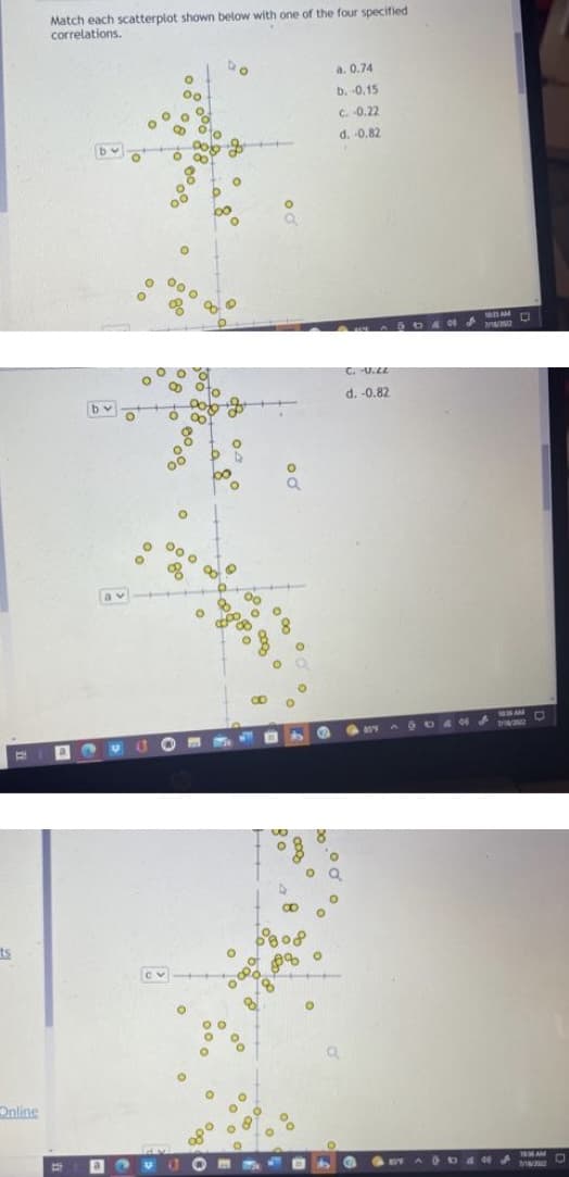 ts
E
Online
Match each scatterplot shown below with one of the four specified
correlations.
a
by
n
a
U
O
O
O
00
O
000 00
8
00 0
of
O
0
m
Do
opo
a
00
O
D
O
O
8
O
Q
O
O
8 O
8%
O
a. 0.74
b. -0.15
c. -0.22
d. -0.82
C. -V.LL
d. -0.82
C
65'9
●AST
DAN
5044
10:35 AM
7/10/2012
40
D
1036AM
7/16/2002
10:36 AM
MI