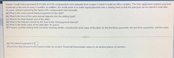 Ontario Credit Union borrowed $275,000 at 9.5% compounded semi-annually from League Central to build an office complex. The loan agreement requires payment
of interest at the end of every 6 months In addition, the credit union is to make equal payments into a sinking fund so that the principal can be retired in total after
20 years Interest earned by the fund is 8% compounded semi-annually
(a) What is the semi-annual interest payment on the debt?
(b) What is the size of the semi-annual deposits into the sinking fund?
(c) What is the total annual cost of the debt?
(d) What is the interest earned by the fund in the 32nd payment interval?
(e) What is the book value of the debt after 16 years?
(f) Prepare a partial sinking fund schedule showing details, including the book value of the debt, for the first three payments, the last three payments, and the totals.
(a) The interest payment is $
(Round the final answer to the nearest dollar as needed. Round all intermediate values to six decimal places as needed)
