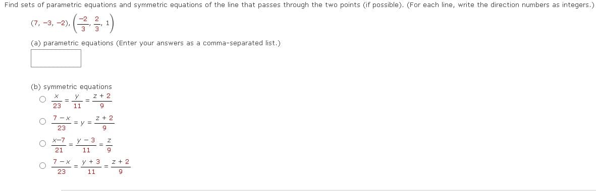 Find sets of parametric equations and symmetric equations of the line that passes through the two points (if possible). (For each line, write the direction numbers as integers.)
(7, -3, -2),
(²3/¹)
(a) parametric equations (Enter your answers as a comma-separated list.)
(b) symmetric equations.
Z + 2
O
9
O
X
23 11
=
7-x
23
x-7
21
=
7-X
23
=
=y=
Z + 2
9
11
y + 3
11
z + 2
9