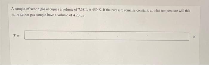 A sample of xenon gas occupies a volume of 7.38 L at 459 K. If the pressure remains constant, at what temperature will this
same xenon gas sample have a volume of 4.20 L?
T=
K