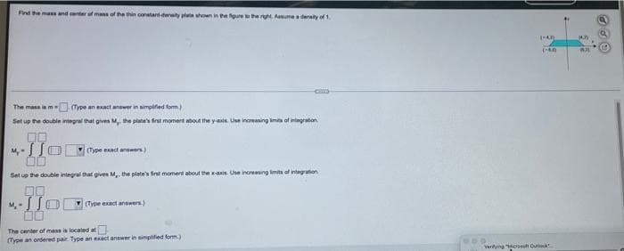Find the mass and center of mass of the thin constant-density plate shown in the figure to the right. Assume a density of 1.
The mass is m
Cype an exact answer in simplified form.)
Set up the double integral that gives M, the plate's first moment about the yax Use increasing limits of integration
00
4-110
(Type exact answers)
Set up the double integral that gives M,, the plate's first moment about the x-axis. Use increasing limits of integration
00
M-JO
(Type exact answers.)
The center of mass is located at
(Type an ordered pair. Type an exact answer in simplified form.)
1-40
(40)
verying "Mas Cuck
14.3
AR