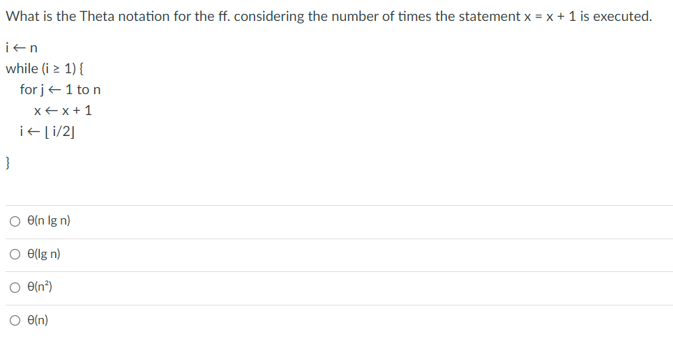 What is the Theta notation for the ff. considering the number of times the statement x = x + 1 is executed.
i+n
while (i > 1) {
for j+ 1 to n
xE x + 1
i+[i/2]
}
O e(n lg n)
O e(lg n)
O e(n²)
O e(n)
