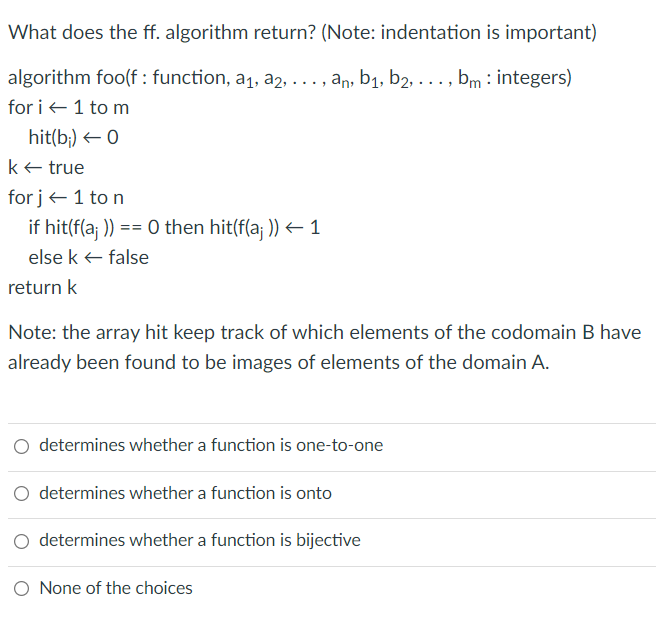 What does the ff. algorithm return? (Note: indentation is important)
algorithm foo(f : function, a1, a2, . .., an, b1, b2, . .. , bm : integers)
for i +1 to m
hit(b;) 0
ke true
for j+1 to n
if hit(f(a; )) == 0 then hit(f(a; )) – 1
else k + false
return k
Note: the array hit keep track of which elements of the codomain B have
already been found to be images of elements of the domain A.
O determines whether a function is one-to-one
determines whether a function is onto
determines whether a function is bijective
None of the choices
