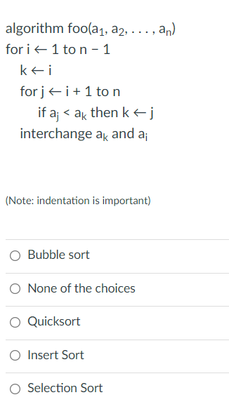 algorithm foo(a1, a2, . .. , an)
for i +1 to n - 1
kei
for j+ i+ 1 to n
if a < ak then k<j
interchange ak and a;
(Note: indentation is important)
O Bubble sort
O None of the choices
O Quicksort
O Insert Sort
O Selection Sort
