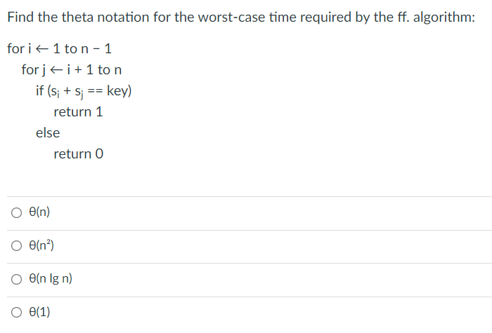 Find the theta notation for the worst-case time required by the ff. algorithm:
for i +1 to n – 1
for jei+1 to n
if (s; + sj == key)
3%D
return 1
else
return O
O e(n)
O e(n²)
O(n?)
O(n lg n)
O e(1)
