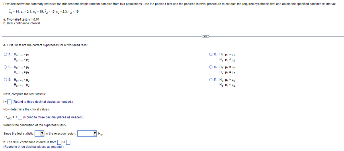 Provided below are summary statistics for independent simple random samples from two populations. Use the pooled t-test and the pooled t-interval procedure to conduct the required hypothesis test and obtain the specified confidence interval.
X₁14, s, 2.1, n₁ = 15, X₂ = 16, s₂ = 2.3, n₂ = 15
a. Two-tailed test, α = 0.01
b. 99% confidence interval
a. First, what are the correct hypotheses for a two-tailed test?
OA. Ho: H₁ H₂
H₂: H₁ H₂
ỌC. Ho:
HH2
H₂: H₁
H₂
O E. Ho: H₁
H₂
H₂: H₁ H₂
Next, compute the test statistic.
t= (Round to three decimal places as needed.)
Now determine the critical values.
+¹/2 = + (Round to three decimal places as needed.)
What is the conclusion of the hypothesis test?
Since the test statistic
in the rejection region,
b. The 99% confidence interval is from to.
(Round to three decimal places as needed.)
но-
OB. Ho: H₁ H₂
H₂H₁ H₂
OD. Ho. Hiếu
H₂= P₁ = P₂
OF. Ho H₁ H₂
H₂H₁ H₂