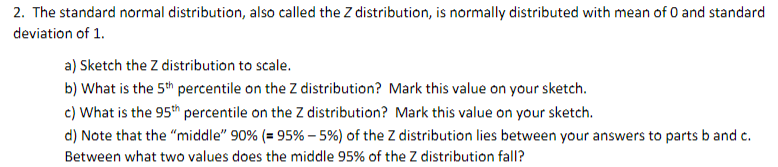 2. The standard normal distribution, also called the Z distribution, is normally distributed with mean of O and standard
deviation of 1.
a) Sketch the Z distribution to scale.
b) What is the 5th percentile on the Z distribution? Mark this value on your sketch.
c) What is the 95th percentile on the Z distribution? Mark this value on your sketch.
d) Note that the "middle" 90% (= 95% - 5%) of the Z distribution lies between your answers to parts b and c.
Between what two values does the middle 95% of the Z distribution fall?