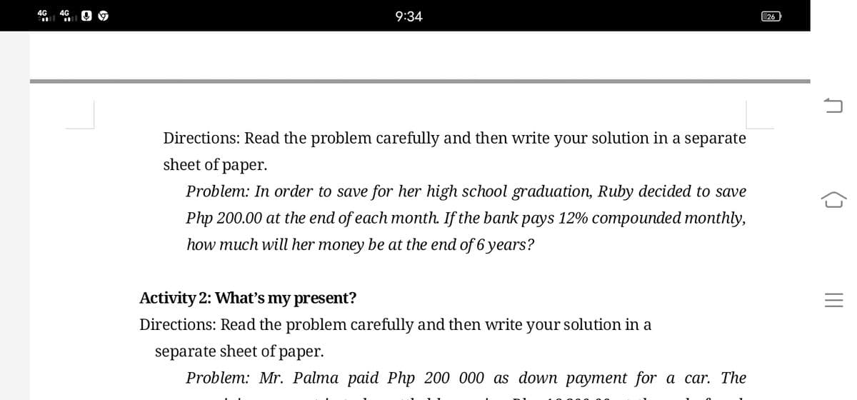 4G
4G
9:34
26
Directions: Read the problem carefully and then write your solution in a separate
sheet of paper.
Problem: In order to save for her high school graduation, Ruby decided to save
Php 200.00 at the end of each month. If the bank pays 12% compounded monthly,
how much will her money be at the end of 6 years?
Activity 2: Whať's my present?
Directions: Read the problem carefully and then write your solution in a
separate sheet of paper.
Problem: Mr. Palma paid Php 200 000 as down payment for a car. The
