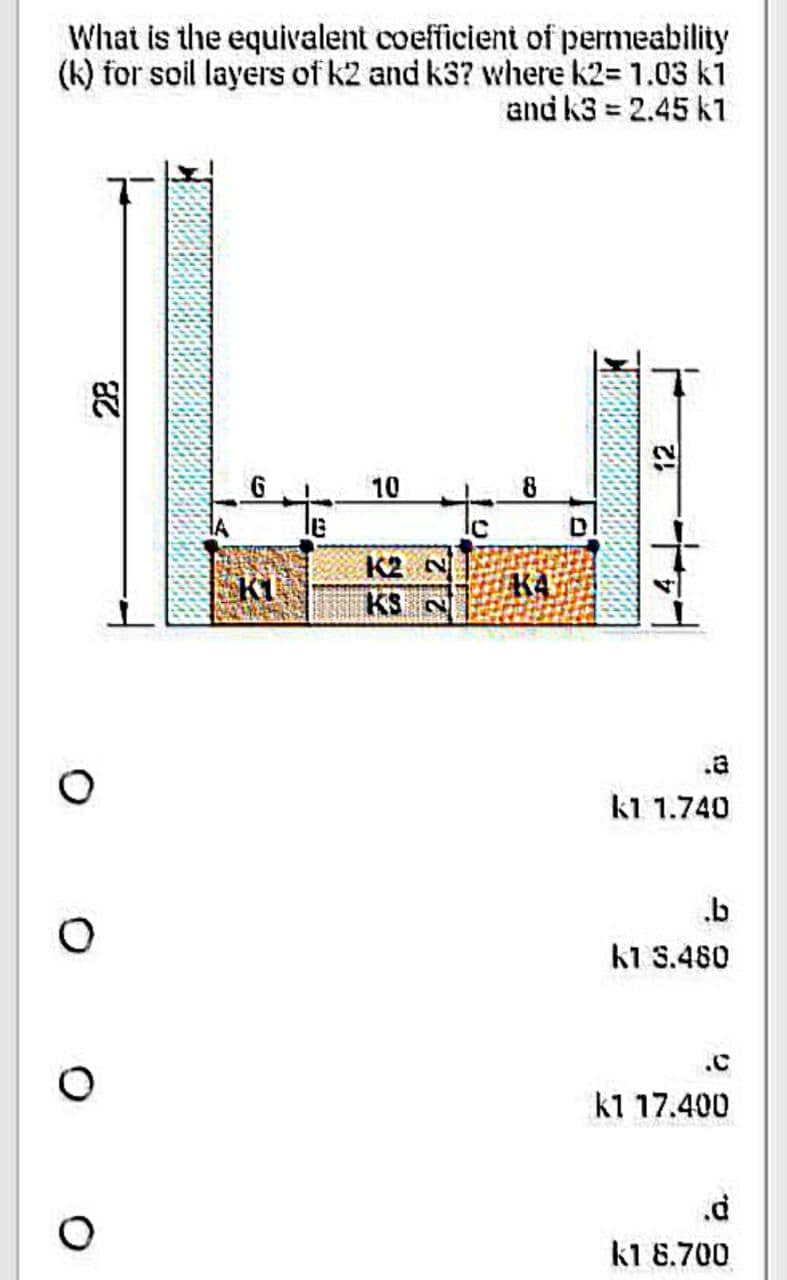 What is the equivalent coefficient of permeability
(k) for soil layers of k2 and k3? where k2= 1.03 k1
and k3= 2.45 k1
82
O
HA
10
K2 N
KS N
С
KA
D
Z!
k1 1.740
.b
k1 3.480
.C
k1 17.400
.d
k1 8.700