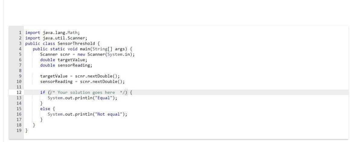 1 import java.lang.Math;
2 import java.util.Scanner;
3 public class SensorThreshold {
public static void main(String[] args) {
Scanner scnr - new Scanner(System.in);
double targetValue;
double sensorReading;
4
6
7
8
targetValue - scnr.nextDouble();
sensorReading - scnr.nextDouble();
10
11
if (* Your solution goes here */) {
System.out.println("Equal");
12
13
14
else {
System.out.println("Not equal");
15
16
17
}
19 }
18
