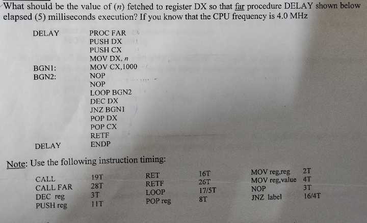 What should be the value of (n) fetched to register DX so that far procedure DELAY shown below
elapsed (5) milliseconds execution? If you know that the CPU frequency is 4.0 MHz
DELAY
BGNI:
BGN2:
DELAY
Note: Use the following instruction timing:
RET
RETF
LOOP
POP reg
CALL
CALL FAR
PROC FAR 28
PUSH DX 11
PUSH CX
MOV DX, n
MOV CX,1000
NOP
NOP
LOOP BGN2
DEC DX
JNZ BGNI
POP DX
POP CX
RETF
ENDP
DEC reg
PUSH reg
19T
28T
3T
11T
16T
26T
17/5T
ST
MOV reg,reg
MOV reg,value
NOP
JNZ label
2T
4T
3T
16/4T