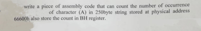 write a piece of assembly code that can count the number of occurrence
of character (A) in 250byte string stored at physical address
66600h also store the count in BH register.