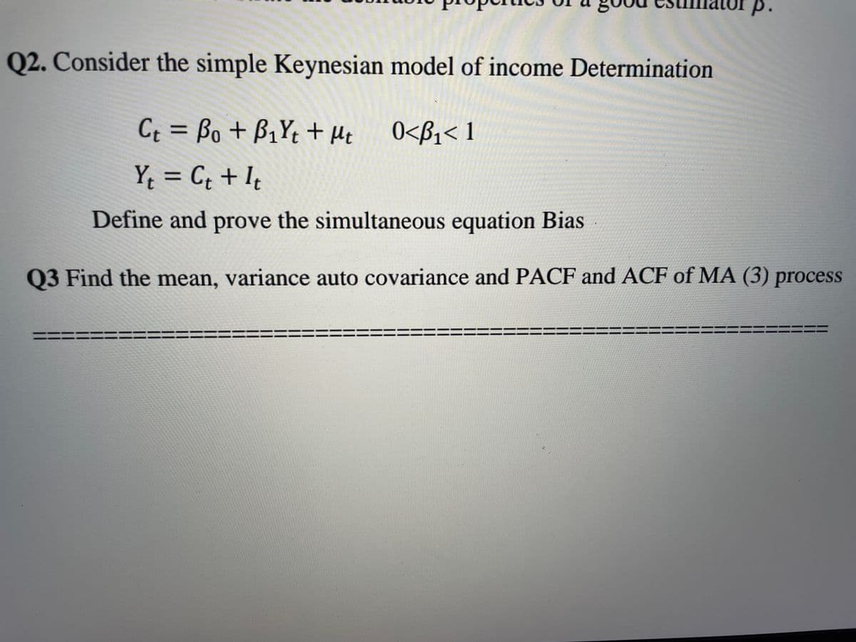 p.
Q2. Consider the simple Keynesian model of income Determination
Ct = Bo + B₁Yt + Mt
0<B₁<1
Y₁ = C₁ + It
Yt
Ct
Define and prove the simultaneous equation Bias
Q3 Find the mean, variance auto covariance and PACF and ACF of MA (3) process