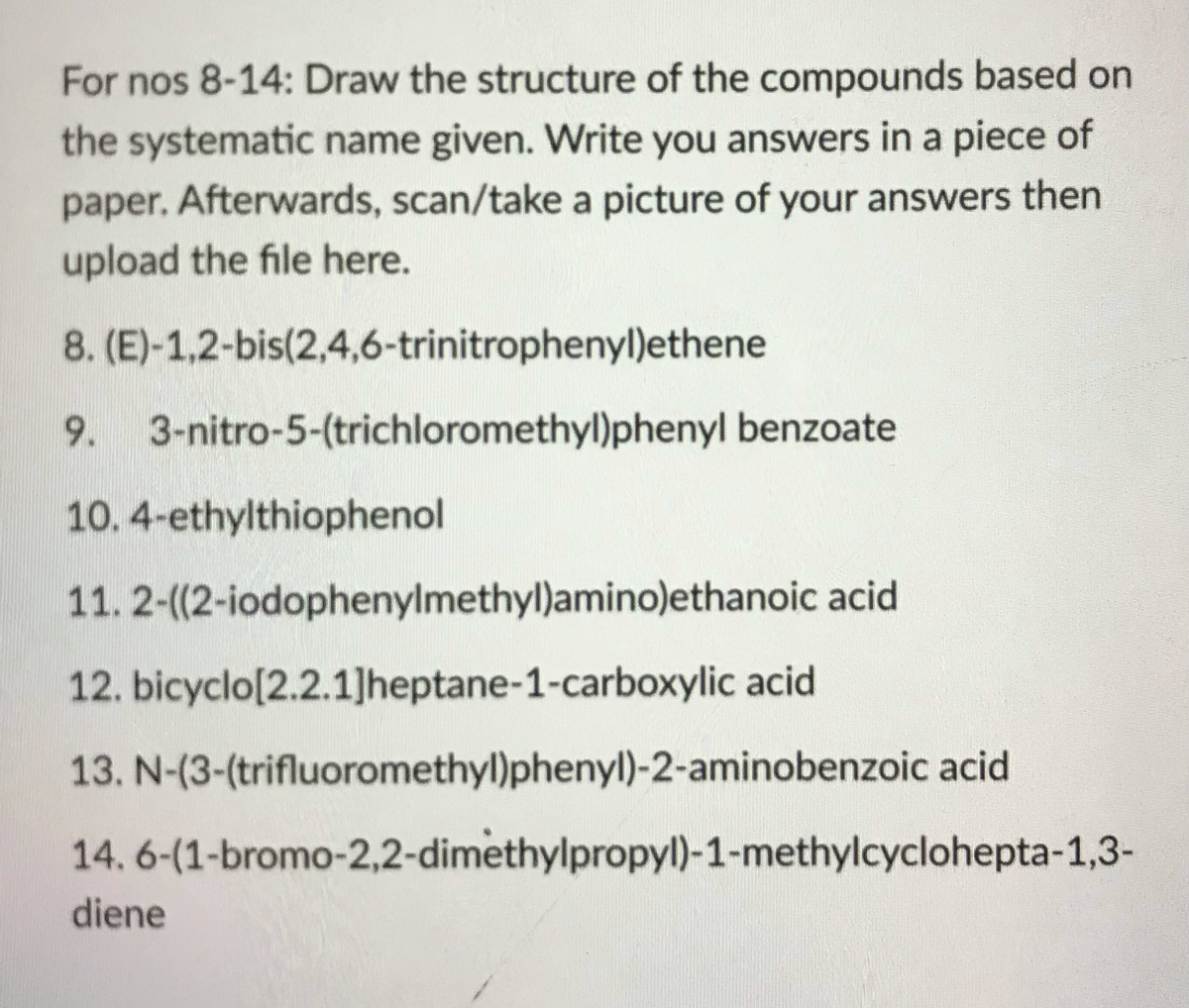 For nos 8-14: Draw the structure of the compounds based on
the systematic name given. Write you answers in a piece of
paper. Afterwards, scan/take a picture of your answers then
upload the file here.
8. (E)-1,2-bis(2,4,6-trinitrophenyl)ethene
9. 3-nitro-5-(trichloromethyl)phenyl benzoate
10. 4-ethylthiophenol
11. 2-(2-iodophenylmethyl)amino)ethanoic acid
12. bicyclo[2.2.1]heptane-1-carboxylic acid
13. N-(3-(trifluoromethyl)phenyl)-2-aminobenzoic acid
14. 6-(1-bromo-2,2-dimethylpropyl)-1-methylcyclohepta-1,3-
diene
