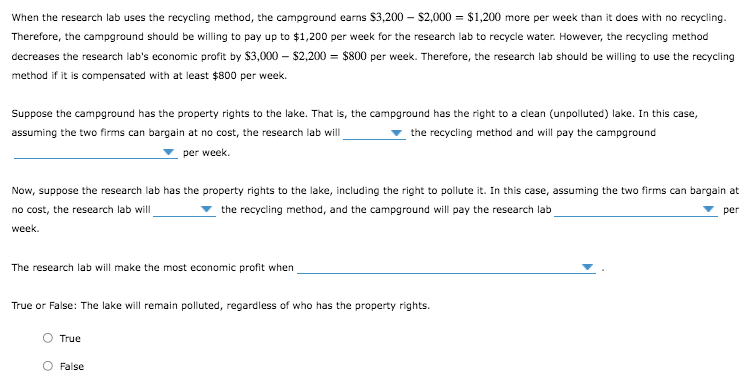 When the research lab uses the recycling method, the campground earns $3,200 – $2,000 = $1,200 more per week than it does with no recycling.
Therefore, the campground should be willing to pay up to $1,200 per week for the research lab to recycle water. However, the recycling method
decreases the research lab's economic profit by $3,000 – $2,200 = $800 per week. Therefore, the research lab should be willing to use the recycling
method if it is compensated with at least $800 per week.
Suppose the campground has the property rights to the lake. That is, the campground has the right to a clean (unpolluted) lake. In this case,
assuming the two firms can bargain at no cost, the research lab will
the recycling method and will pay the campground
per week.
Now, suppose the research lab has the property rights to the lake, including the right to pollute it. In this case, assuming the two firms can bargain at
the recycling method, and the campground will pay the research lab
no cost, the research lab will
per
week.
The research lab will make the most economic profit when
True or False: The lake will remain polluted, regardless of who has the property rights.
True
False
