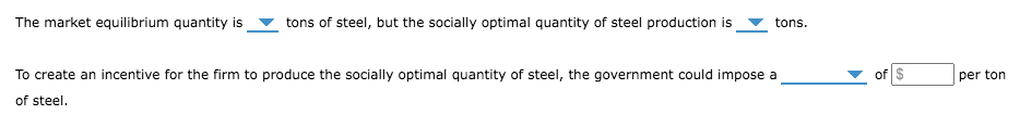 The market equilibrium quantity is
tons of steel, but the socially optimal quantity of steel production is
tons.
To create an incentive for the firm to produce the socially optimal quantity of steel, the government could impose a
of
per ton
of steel.
%24
