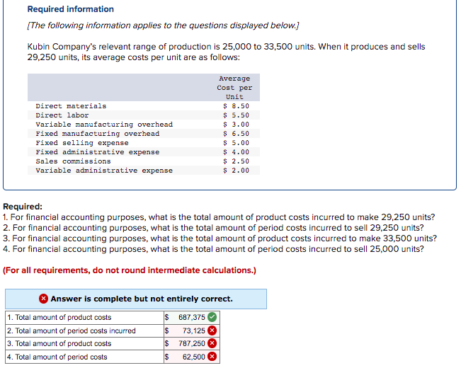 Required information
[The following information applies to the questions displayed below.)
Kubin Company's relevant range of production is 25,000 to 33,500 units. When it produces and sells
29,250 units, its average costs per unit are as follows:
Average
Cost per
Unit
$ 8.50
$ 5.50
$ 3.00
$ 6.50
$ 5.00
$ 4.00
$ 2.50
$ 2.00
Direct materials
Direct labor
Variable manufacturing overhead
Fixed manufacturing overhead
Fixed selling expense
Fixed administrative expense
Sales commissions
Variable administrative expense
Required:
1. For financial accounting purposes, what is the total amount of product costs incurred to make 29,250 units?
2. For financial accounting purposes, what is the total amount of period costs incurred to sell 29,250 units?
3. For financial accounting purposes, what is the total amount of product costs incurred to make 33,500 units?
4. For financial accounting purposes, what is the total amount of period costs incurred to sell 25,000 units?
(For all requirements, do not round intermediate calculations.)
Answer is complete but not entirely correct.
1. Total amount of product costs
2. Total amount of period costs incurred
2$
687,375
73,125 X
787,250 X
24
3. Total amount of product costs
2$
4. Total amount of period costs
$
62,500
